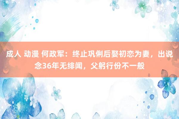 成人 动漫 何政军：终止巩俐后娶初恋为妻，出说念36年无绯闻，父躬行份不一般