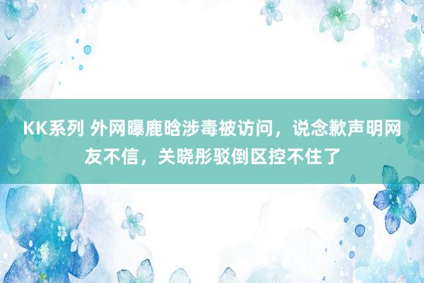 KK系列 外网曝鹿晗涉毒被访问，说念歉声明网友不信，关晓彤驳倒区控不住了