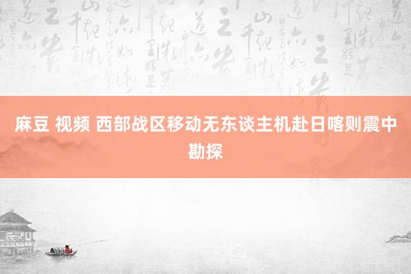 麻豆 视频 西部战区移动无东谈主机赴日喀则震中勘探