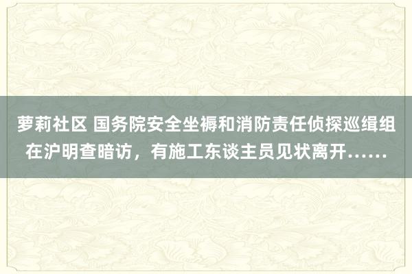 萝莉社区 国务院安全坐褥和消防责任侦探巡缉组在沪明查暗访，有施工东谈主员见状离开……