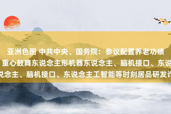 亚洲色图 中共中央、国务院：参议配置养老功绩联系国度科技紧要技俩 重心鼓舞东说念主形机器东说念主、脑机接口、东说念主工智能等时刻居品研发诈欺