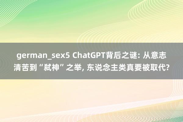 german_sex5 ChatGPT背后之谜: 从意志清苦到“弑神”之举， 东说念主类真要被取代?