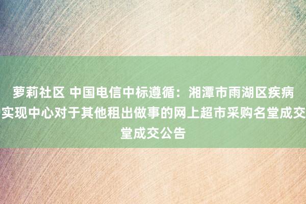 萝莉社区 中国电信中标遵循：湘潭市雨湖区疾病防护实现中心对于其他租出做事的网上超市采购名堂成交公告