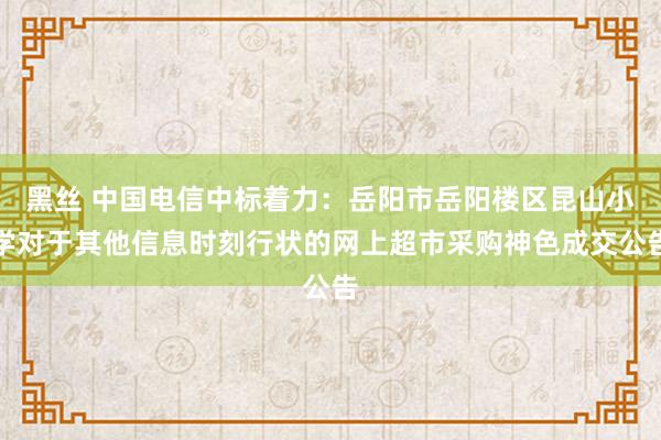 黑丝 中国电信中标着力：岳阳市岳阳楼区昆山小学对于其他信息时刻行状的网上超市采购神色成交公告