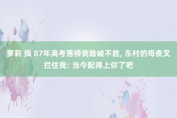 萝莉 操 87年高考落榜我险峻不胜， 东村的母夜叉拦住我: 当今配得上你了吧