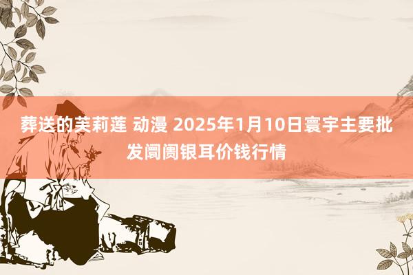 葬送的芙莉莲 动漫 2025年1月10日寰宇主要批发阛阓银耳价钱行情