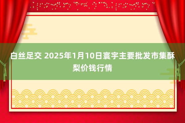 白丝足交 2025年1月10日寰宇主要批发市集酥梨价钱行情