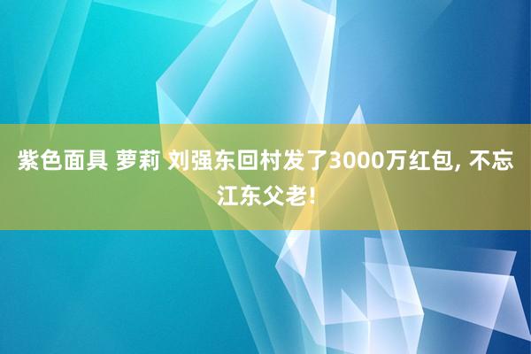 紫色面具 萝莉 刘强东回村发了3000万红包， 不忘江东父老!