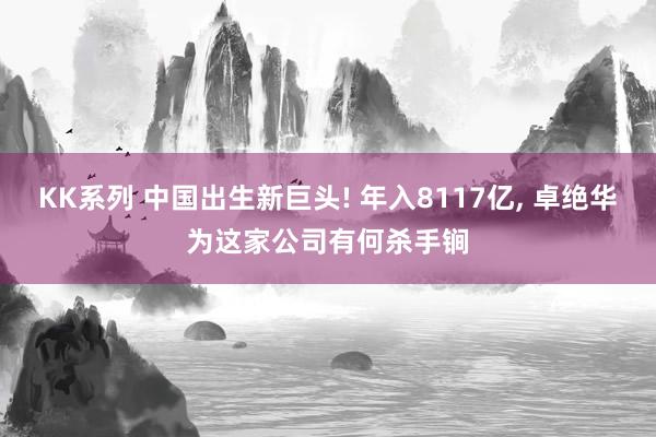 KK系列 中国出生新巨头! 年入8117亿， 卓绝华为这家公司有何杀手锏