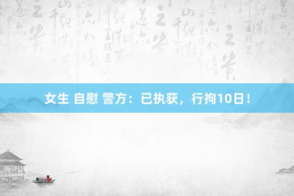 女生 自慰 警方：已执获，行拘10日！