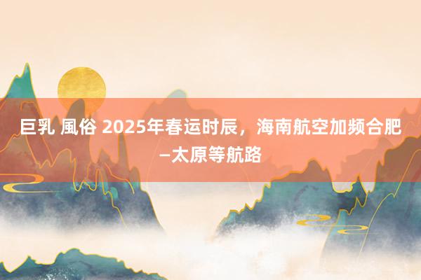 巨乳 風俗 2025年春运时辰，海南航空加频合肥—太原等航路