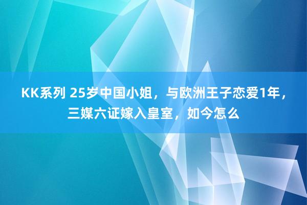 KK系列 25岁中国小姐，与欧洲王子恋爱1年，三媒六证嫁入皇室，如今怎么