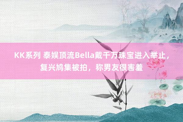 KK系列 泰娱顶流Bella戴千万珠宝进入举止，复兴鸠集被拍，称男友很害羞