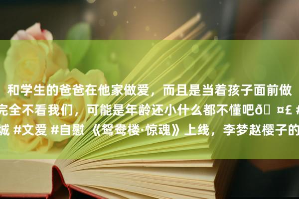 和学生的爸爸在他家做爱，而且是当着孩子面前做爱，太刺激了，孩子完全不看我们，可能是年龄还小什么都不懂吧🤣 #同城 #文爱 #自慰 《鸳鸯楼·惊魂》上线，李梦赵樱子的惊悚烂片，为何票房这样高