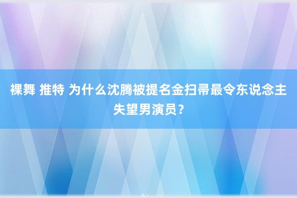 裸舞 推特 为什么沈腾被提名金扫帚最令东说念主失望男演员？