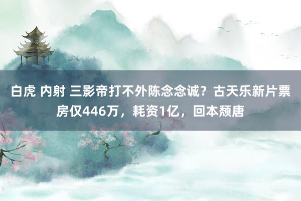 白虎 内射 三影帝打不外陈念念诚？古天乐新片票房仅446万，耗资1亿，回本颓唐