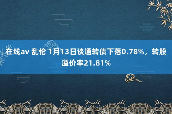 在线av 乱伦 1月13日谈通转债下落0.78%，转股溢价率21.81%