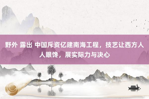 野外 露出 中国斥资亿建南海工程，技艺让西方人人眼馋，展实际力与决心