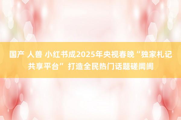 国产 人兽 小红书成2025年央视春晚“独家札记共享平台” 打造全民热门话题磋阛阓