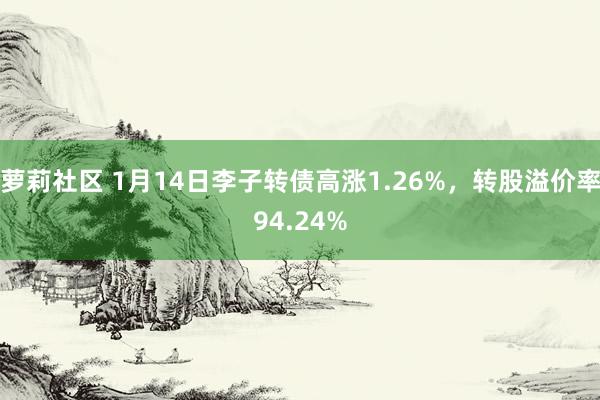 萝莉社区 1月14日李子转债高涨1.26%，转股溢价率94.24%