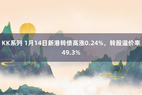 KK系列 1月14日新港转债高涨0.24%，转股溢价率49.3%