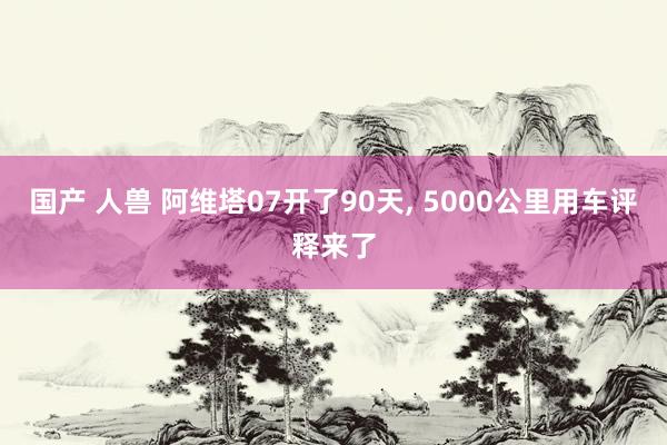 国产 人兽 阿维塔07开了90天， 5000公里用车评释来了