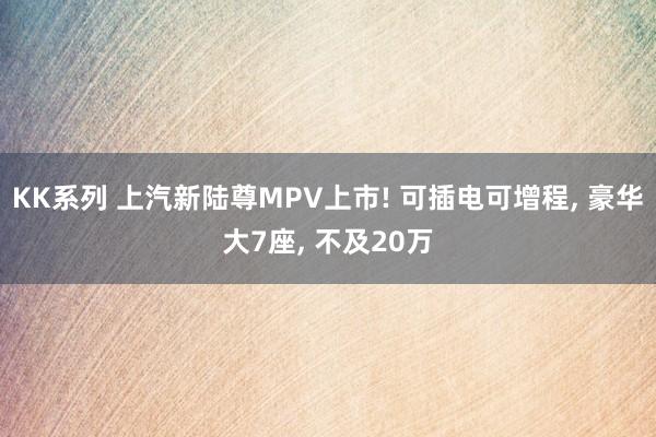 KK系列 上汽新陆尊MPV上市! 可插电可增程， 豪华大7座， 不及20万