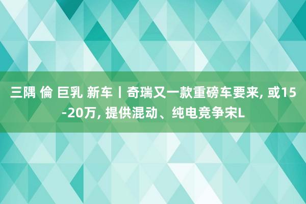 三隅 倫 巨乳 新车丨奇瑞又一款重磅车要来， 或15-20万， 提供混动、纯电竞争宋L