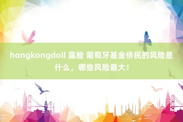 hongkongdoll 露脸 葡萄牙基金侨民的风险是什么，哪些风险最大！