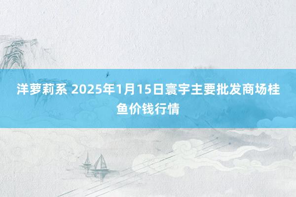 洋萝莉系 2025年1月15日寰宇主要批发商场桂鱼价钱行情