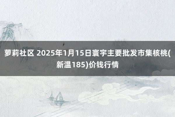 萝莉社区 2025年1月15日寰宇主要批发市集核桃(新温185)价钱行情