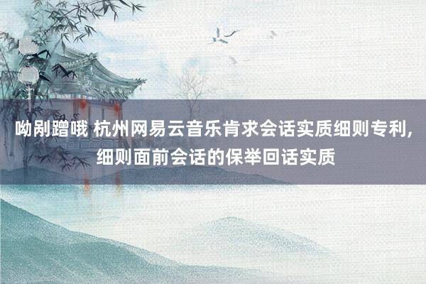 呦剐蹭哦 杭州网易云音乐肯求会话实质细则专利， 细则面前会话的保举回话实质