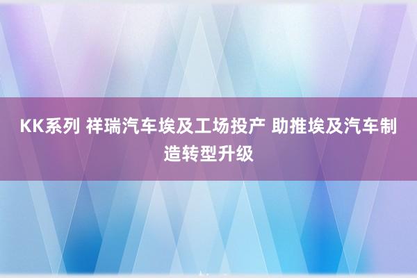 KK系列 祥瑞汽车埃及工场投产 助推埃及汽车制造转型升级