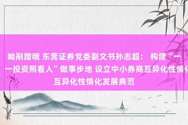 呦剐蹭哦 东莞证券党委副文书孙志超： 构建“一村（社区）一投资照看人”做事步地 设立中小券商互异化性情化发展典范