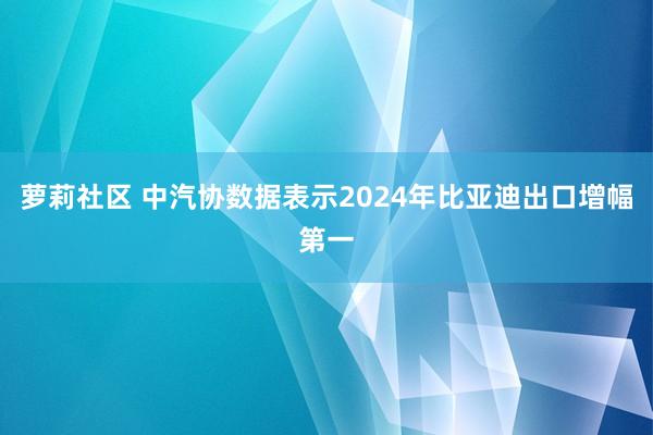 萝莉社区 中汽协数据表示2024年比亚迪出口增幅第一