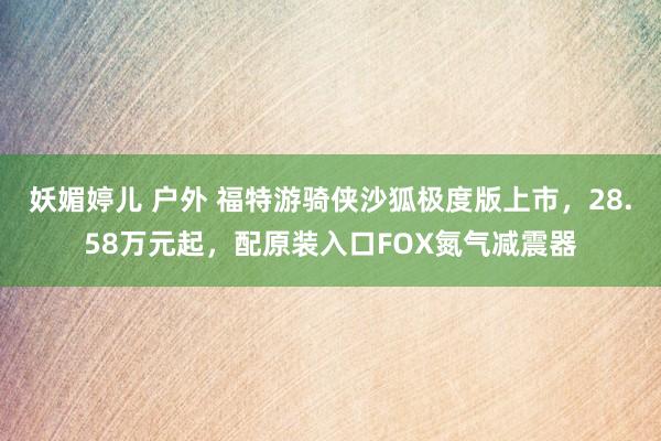 妖媚婷儿 户外 福特游骑侠沙狐极度版上市，28.58万元起，