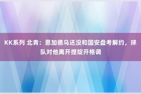 KK系列 北青：恩加德乌还没和国安盘考解约，球队对他离开捏绽