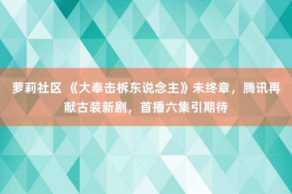 萝莉社区 《大奉击柝东说念主》未终章，腾讯再献古装新剧，首播