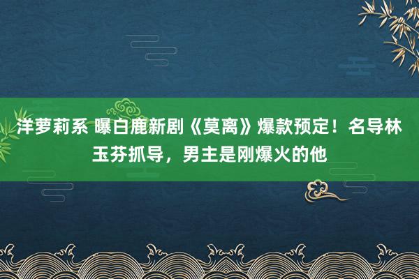 洋萝莉系 曝白鹿新剧《莫离》爆款预定！名导林玉芬抓导，男主是