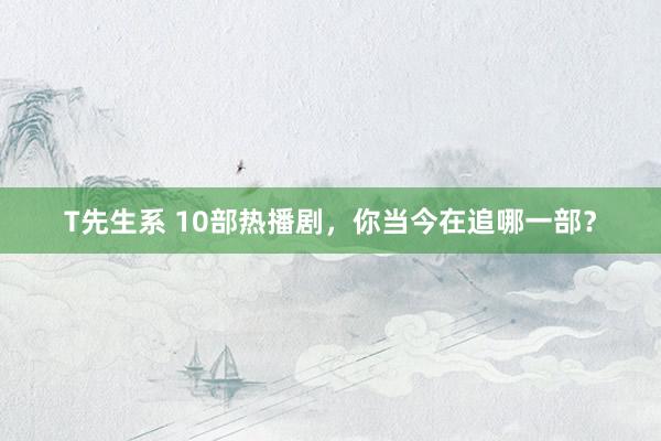 T先生系 10部热播剧，你当今在追哪一部？