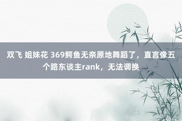 双飞 姐妹花 369鳄鱼无奈原地舞蹈了，直言像五个路东谈主rank，无法调换