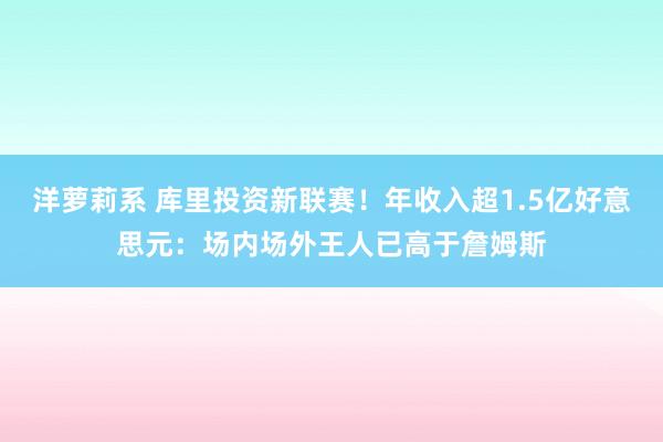 洋萝莉系 库里投资新联赛！年收入超1.5亿好意思元：场内场外