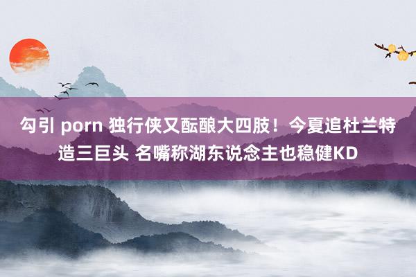 勾引 porn 独行侠又酝酿大四肢！今夏追杜兰特造三巨头 名