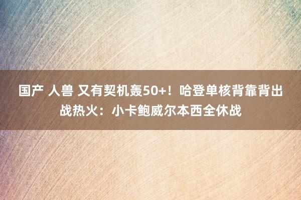 国产 人兽 又有契机轰50+！哈登单核背靠背出战热火：小卡鲍