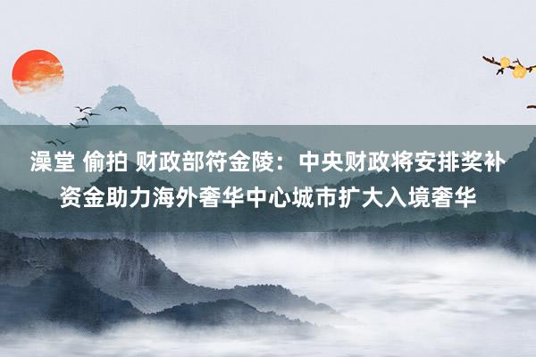 澡堂 偷拍 财政部符金陵：中央财政将安排奖补资金助力海外奢华