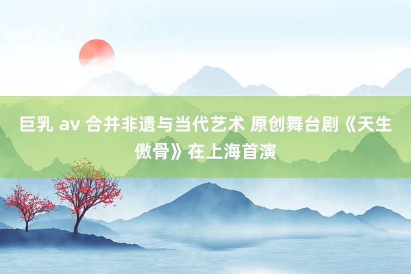 巨乳 av 合并非遗与当代艺术 原创舞台剧《天生傲骨》在上海