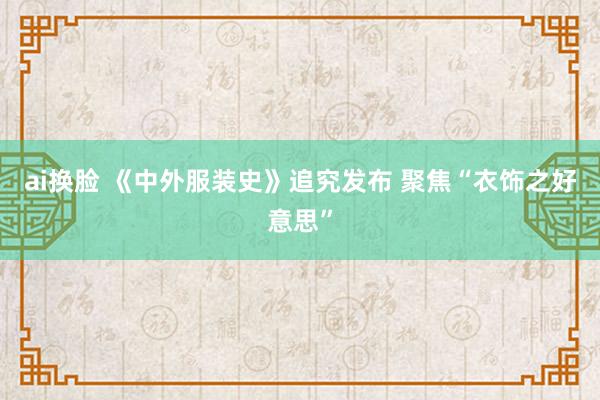 ai换脸 《中外服装史》追究发布 聚焦“衣饰之好意思”