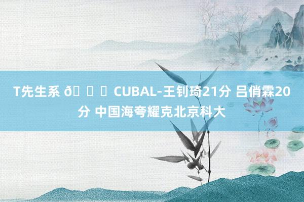 T先生系 🏀CUBAL-王钊琦21分 吕俏霖20分 中国海夸