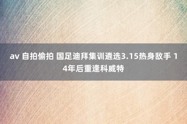 av 自拍偷拍 国足迪拜集训遴选3.15热身敌手 14年后重