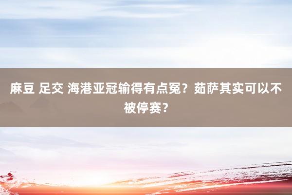 麻豆 足交 海港亚冠输得有点冤？茹萨其实可以不被停赛？